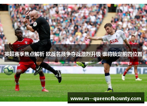 英超赛季焦点解析 欧战名额争夺战激烈升级 谁将锁定前四位置