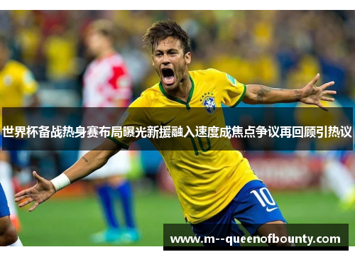 世界杯备战热身赛布局曝光新援融入速度成焦点争议再回顾引热议