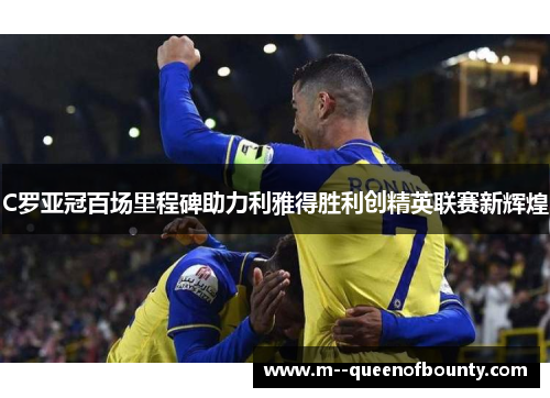 C罗亚冠百场里程碑助力利雅得胜利创精英联赛新辉煌 C罗亚冠百场里程碑助力利雅得胜利创精英联赛新辉煌
